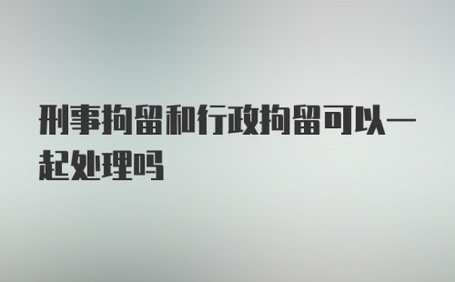 刑事拘留和行政拘留可以一起处理吗