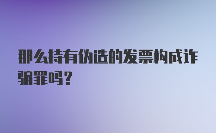 那么持有伪造的发票构成诈骗罪吗?