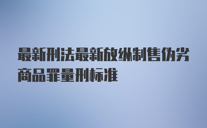 最新刑法最新放纵制售伪劣商品罪量刑标准