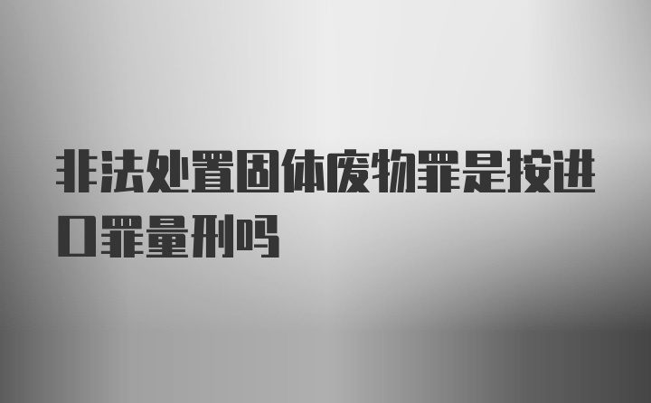 非法处置固体废物罪是按进口罪量刑吗