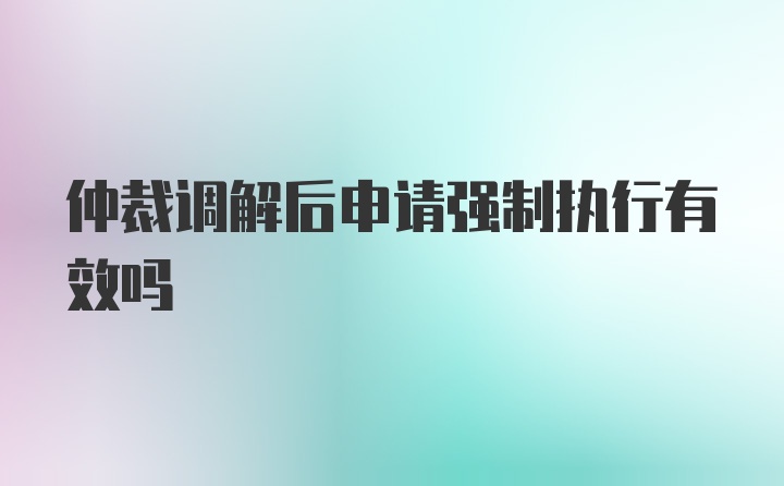 仲裁调解后申请强制执行有效吗