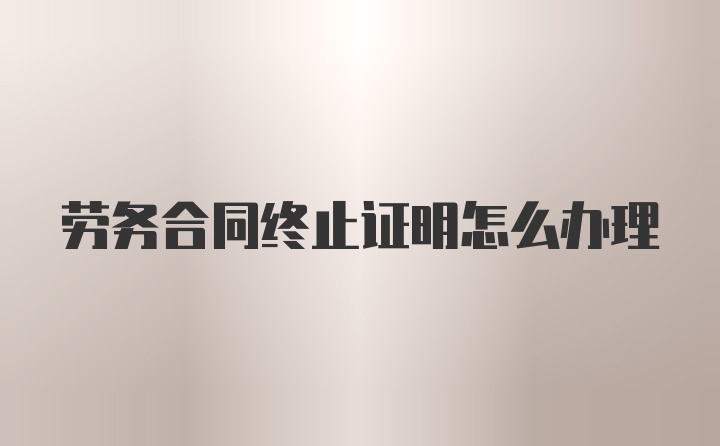 劳务合同终止证明怎么办理