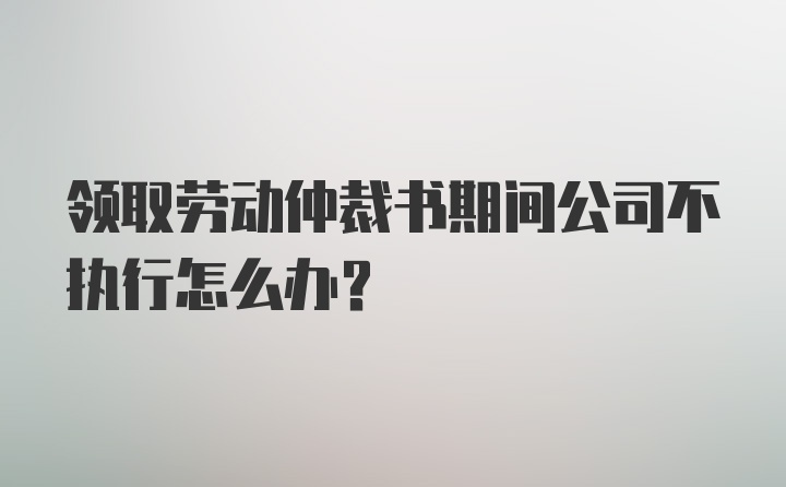 领取劳动仲裁书期间公司不执行怎么办？