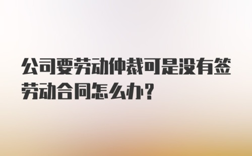 公司要劳动仲裁可是没有签劳动合同怎么办？