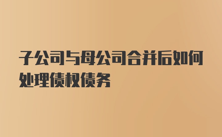 子公司与母公司合并后如何处理债权债务