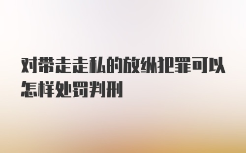 对带走走私的放纵犯罪可以怎样处罚判刑