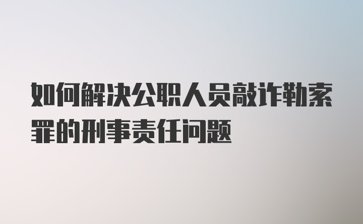 如何解决公职人员敲诈勒索罪的刑事责任问题