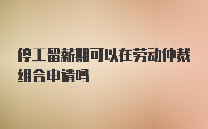 停工留薪期可以在劳动仲裁组合申请吗