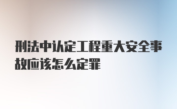 刑法中认定工程重大安全事故应该怎么定罪