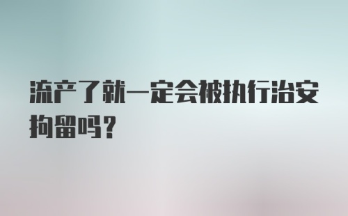 流产了就一定会被执行治安拘留吗？