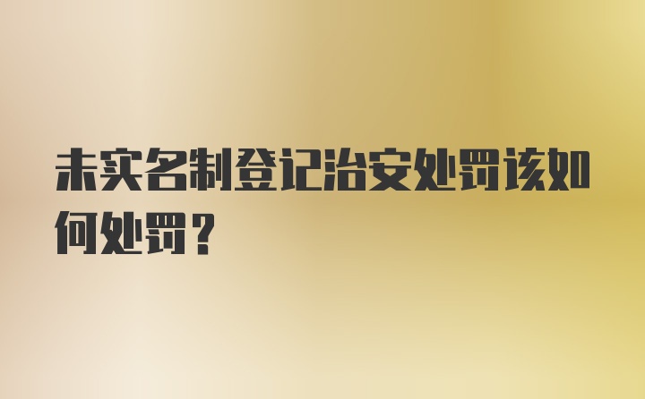 未实名制登记治安处罚该如何处罚？