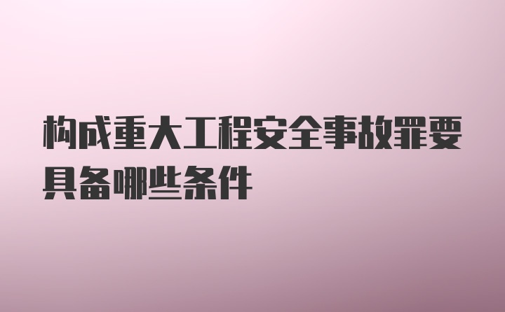 构成重大工程安全事故罪要具备哪些条件