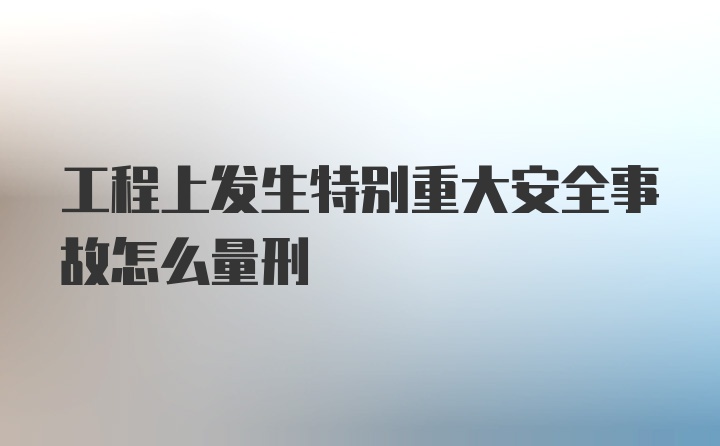 工程上发生特别重大安全事故怎么量刑