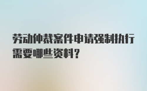 劳动仲裁案件申请强制执行需要哪些资料？