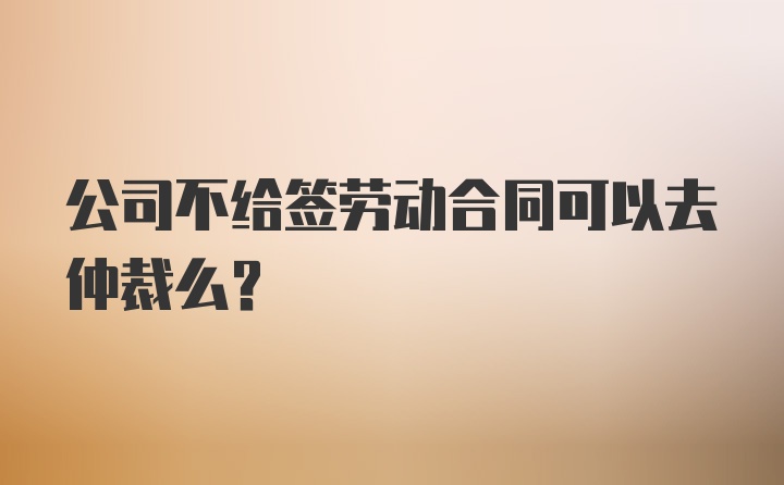 公司不给签劳动合同可以去仲裁么?