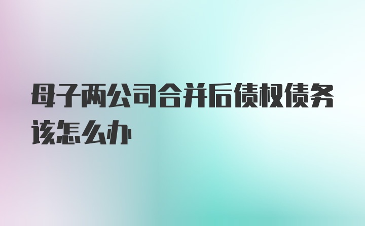 母子两公司合并后债权债务该怎么办