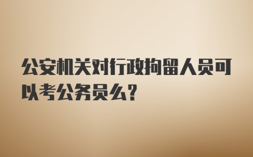 公安机关对行政拘留人员可以考公务员么？