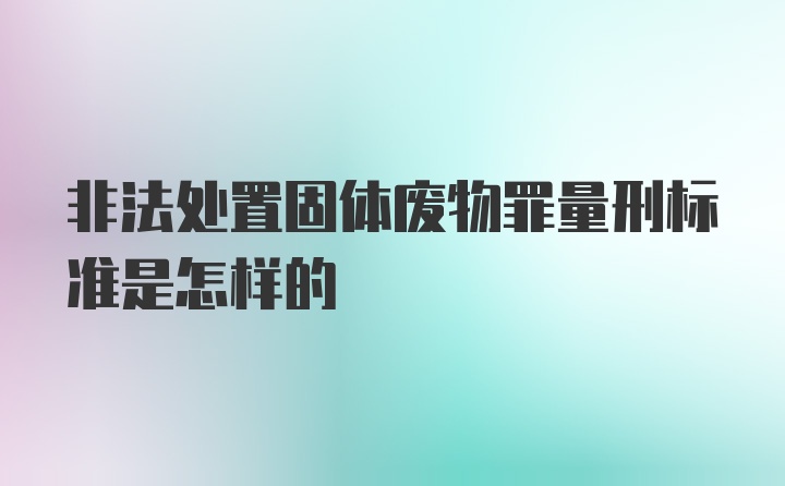 非法处置固体废物罪量刑标准是怎样的