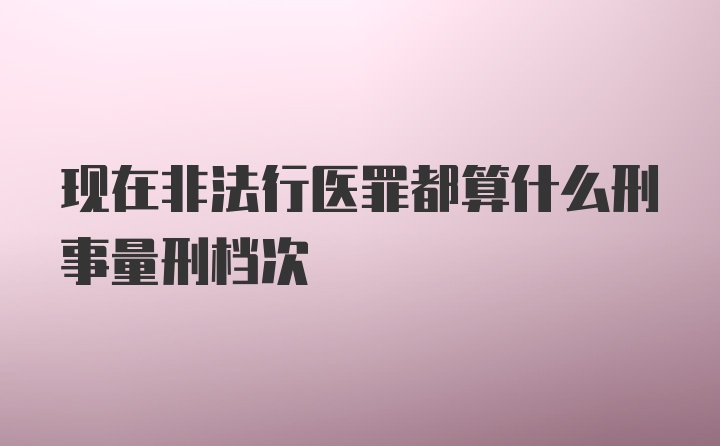 现在非法行医罪都算什么刑事量刑档次