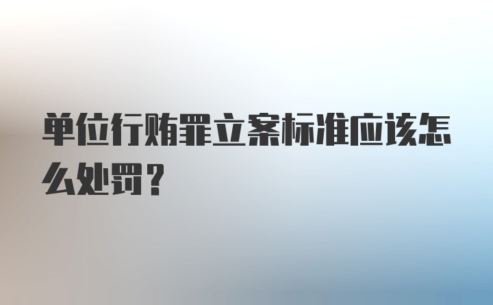 单位行贿罪立案标准应该怎么处罚？