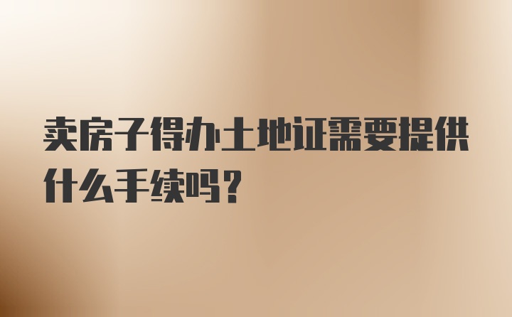 卖房子得办土地证需要提供什么手续吗？