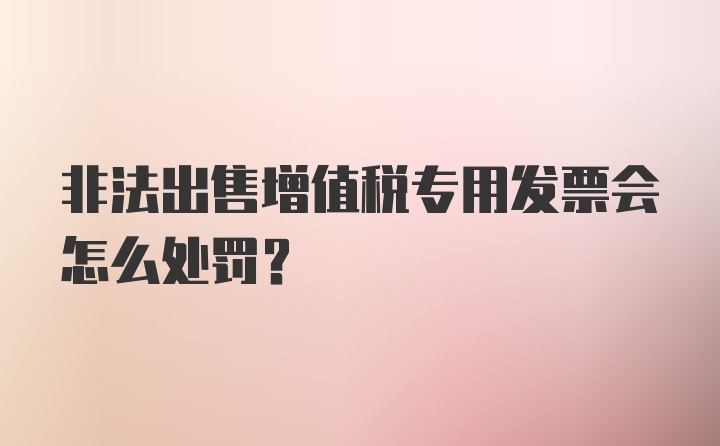 非法出售增值税专用发票会怎么处罚？