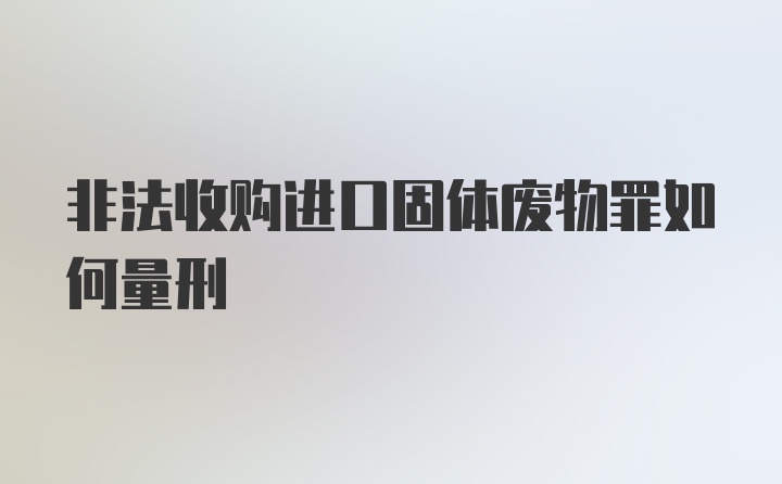 非法收购进口固体废物罪如何量刑