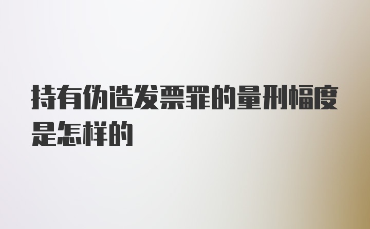 持有伪造发票罪的量刑幅度是怎样的