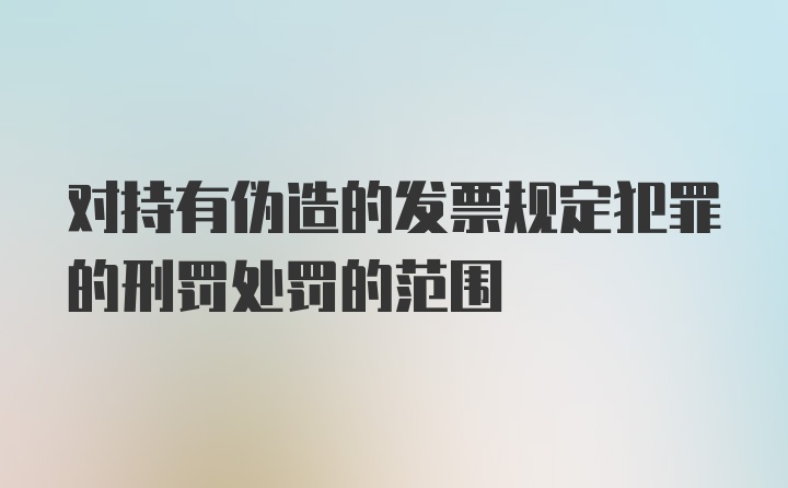 对持有伪造的发票规定犯罪的刑罚处罚的范围