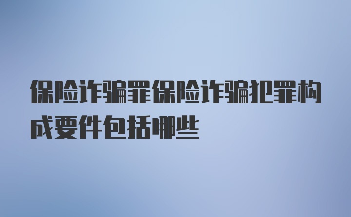 保险诈骗罪保险诈骗犯罪构成要件包括哪些