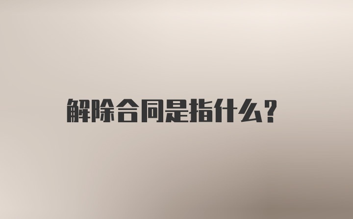 解除合同是指什么？