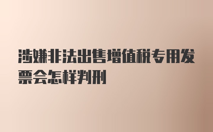 涉嫌非法出售增值税专用发票会怎样判刑