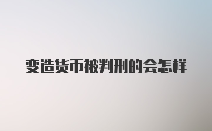 变造货币被判刑的会怎样