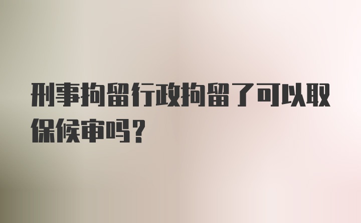 刑事拘留行政拘留了可以取保候审吗？