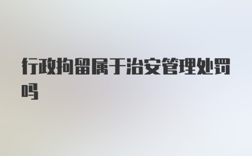 行政拘留属于治安管理处罚吗