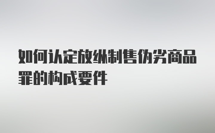 如何认定放纵制售伪劣商品罪的构成要件