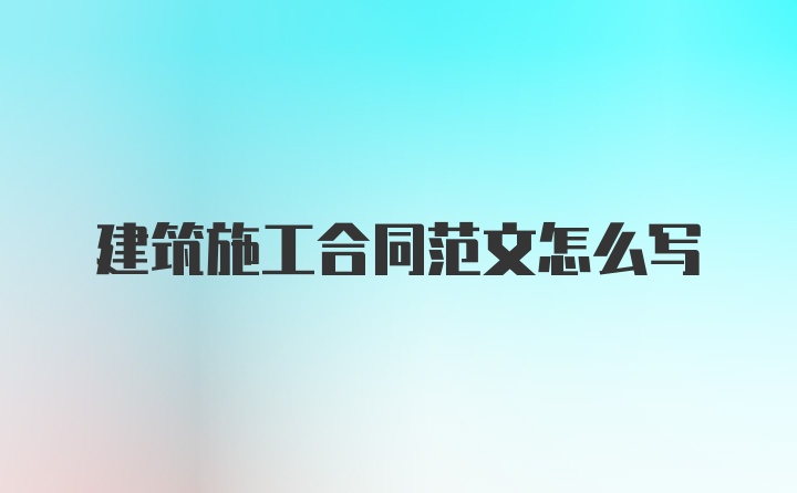 建筑施工合同范文怎么写