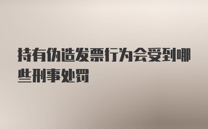 持有伪造发票行为会受到哪些刑事处罚