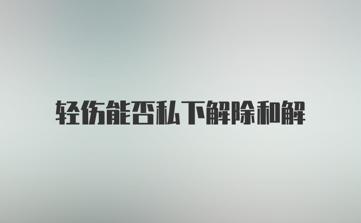 轻伤能否私下解除和解