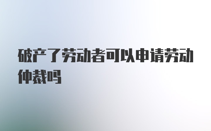 破产了劳动者可以申请劳动仲裁吗