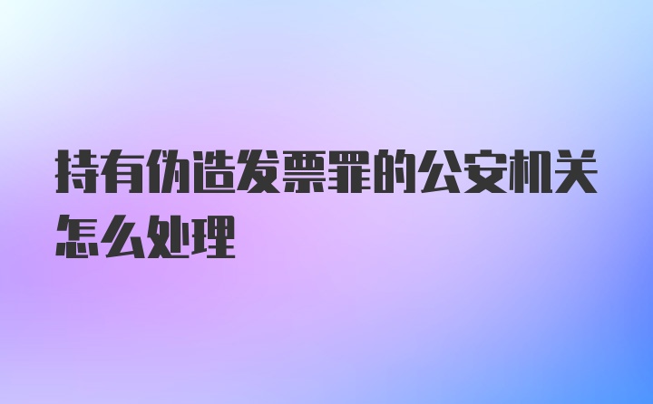 持有伪造发票罪的公安机关怎么处理