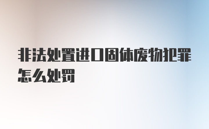 非法处置进口固体废物犯罪怎么处罚