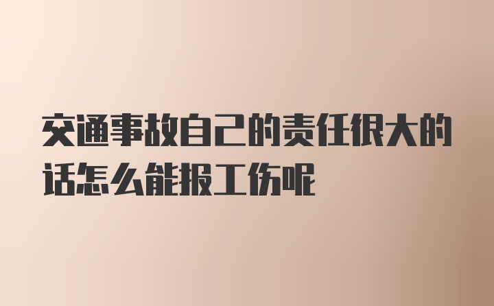 交通事故自己的责任很大的话怎么能报工伤呢