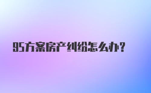 95方案房产纠纷怎么办？