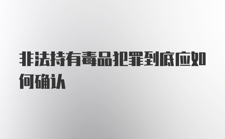 非法持有毒品犯罪到底应如何确认