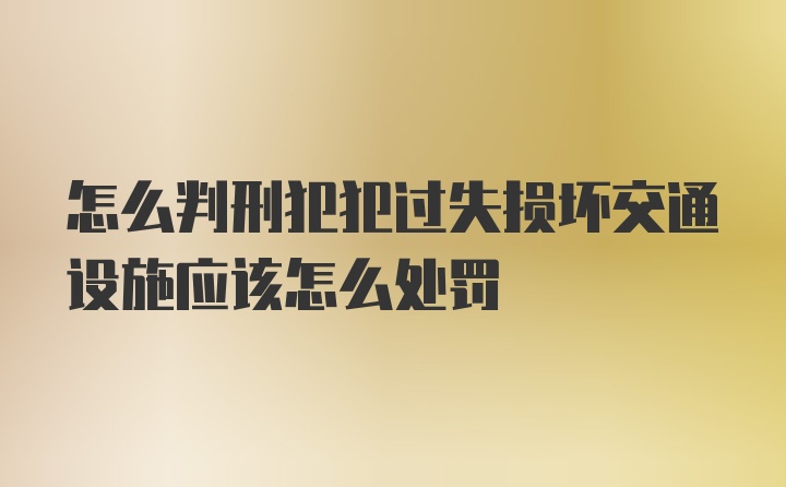 怎么判刑犯犯过失损坏交通设施应该怎么处罚