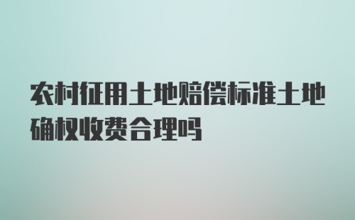 农村征用土地赔偿标准土地确权收费合理吗