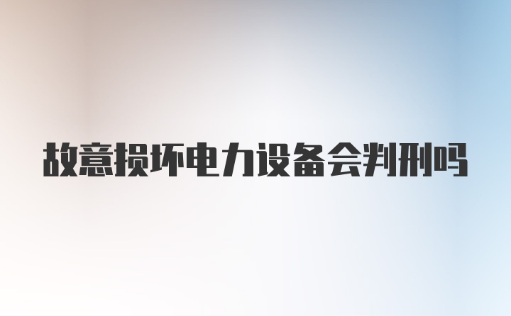 故意损坏电力设备会判刑吗