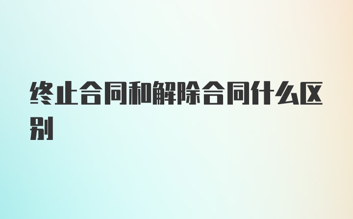 终止合同和解除合同什么区别