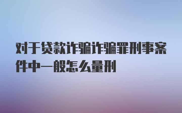 对于贷款诈骗诈骗罪刑事案件中一般怎么量刑